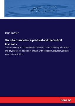 portada The silver sunbeam: a practical and theoretical text-book: On sun drawing and photographic printing: comprehending all the wet and dry pro (en Inglés)