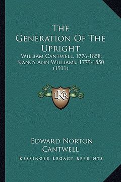 portada the generation of the upright: william cantwell, 1776-1858; nancy ann williams, 1779-1850 (1911) (en Inglés)