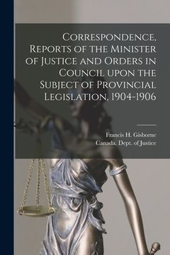 portada Correspondence, Reports of the Minister of Justice and Orders in Council Upon the Subject of Provincial Legislation, 1904-1906 [microform] (en Inglés)