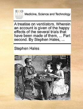 portada a   treatise on ventilators. wherein an account is given of the happy effects of the several trials that have been made of them, ... part second. by s