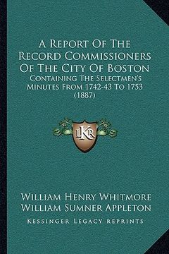 portada a report of the record commissioners of the city of boston: containing the selectmen's minutes from 1742-43 to 1753 (1887) (en Inglés)