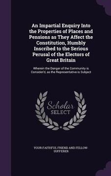 portada An Impartial Enquiry Into the Properties of Places and Pensions as They Affect the Constitution, Humbly Inscribed to the Serious Perusal of the Electo (en Inglés)