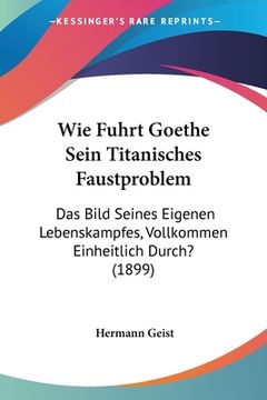 portada Wie Fuhrt Goethe Sein Titanisches Faustproblem: Das Bild Seines Eigenen Lebenskampfes, Vollkommen Einheitlich Durch? (1899) (en Alemán)