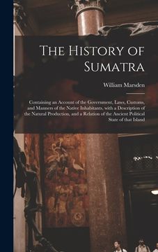 portada The History of Sumatra: Containing an Account of the Government, Laws, Customs, and Manners of the Native Inhabitants, With a Description of t (en Inglés)