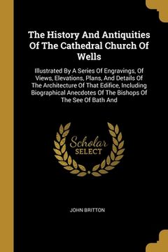 portada The History And Antiquities Of The Cathedral Church Of Wells: Illustrated By A Series Of Engravings, Of Views, Elevations, Plans, And Details Of The A (en Inglés)