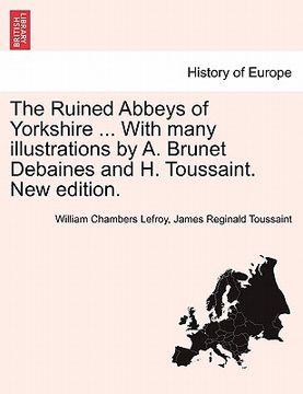 portada the ruined abbeys of yorkshire ... with many illustrations by a. brunet debaines and h. toussaint. new edition. (in English)