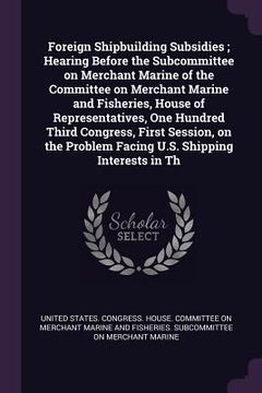 portada Foreign Shipbuilding Subsidies; Hearing Before the Subcommittee on Merchant Marine of the Committee on Merchant Marine and Fisheries, House of Represe (en Inglés)