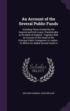 portada An Account of the Several Public Funds: Including Those Created by the Imperial and Irish Loans, Transferrable at the Bank of England: Together With a (en Inglés)