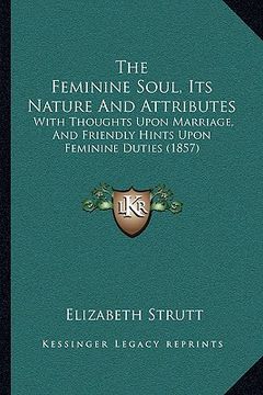 portada the feminine soul, its nature and attributes: with thoughts upon marriage, and friendly hints upon feminine duties (1857) (en Inglés)
