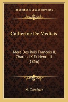 portada Catherine De Medicis: Mere Des Rois Francois II, Charles IX Et Henri III (1856) (en Francés)