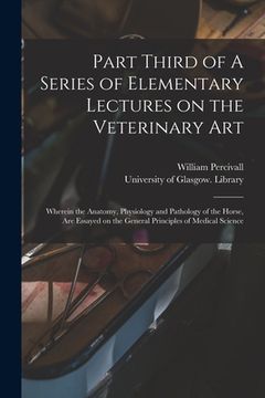 portada Part Third of A Series of Elementary Lectures on the Veterinary Art [electronic Resource]: Wherein the Anatomy, Physiology and Pathology of the Horse,