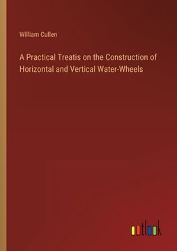 portada A Practical Treatis on the Construction of Horizontal and Vertical Water-Wheels (en Inglés)