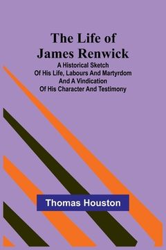 portada The Life of James Renwick: A Historical Sketch Of His Life, Labours And Martyrdom And A Vindication Of His Character And Testimony 