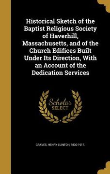 portada Historical Sketch of the Baptist Religious Society of Haverhill, Massachusetts, and of the Church Edifices Built Under Its Direction, With an Account (in English)