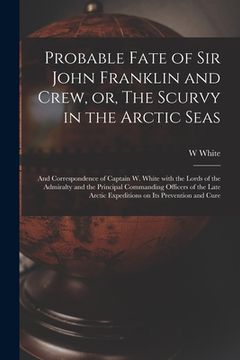portada Probable Fate of Sir John Franklin and Crew, or, The Scurvy in the Arctic Seas [microform]: and Correspondence of Captain W. White With the Lords of t (en Inglés)