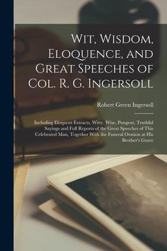 portada Wit, Wisdom, Eloquence, and Great Speeches of Col. R. G. Ingersoll: Including Eloquent Extracts, Witty, Wise, Pungent, Truthful Sayings and Full. The Funeral Oration at his Brother's Grave 