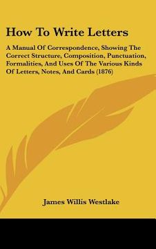 portada how to write letters: a manual of correspondence, showing the correct structure, composition, punctuation, formalities, and uses of the vari