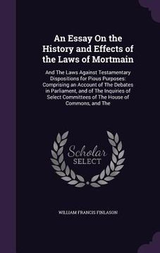 portada An Essay On the History and Effects of the Laws of Mortmain: And The Laws Against Testamentary Dispositions for Pious Purposes: Comprising an Account (en Inglés)