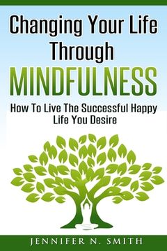 portada Changing Your Life Through Mindfulness: How To Live The Successful Happy Life You Desire (en Inglés)