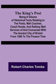 portada The King's Post;Being a volume of historical facts relating to the posts, mail coaches, coach roads, and railway mail services of and connected with t (in English)