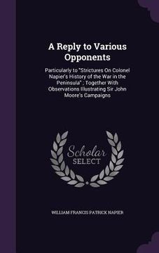 portada A Reply to Various Opponents: Particularly to "Strictures On Colonel Napier's History of the War in the Peninsula"; Together With Observations Illus