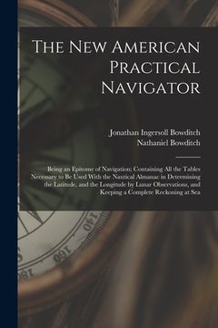 portada The New American Practical Navigator: Being an Epitome of Navigation; Containing All the Tables Necessary to Be Used With the Nautical Almanac in Dete (in English)