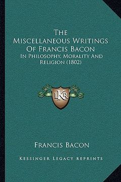 portada the miscellaneous writings of francis bacon the miscellaneous writings of francis bacon: in philosophy, morality and religion (1802) in philosophy, mo