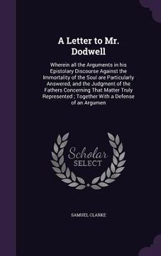 portada A Letter to Mr. Dodwell: Wherein all the Arguments in his Epistolary Discourse Against the Immortality of the Soul are Particularly Answered, a (en Inglés)