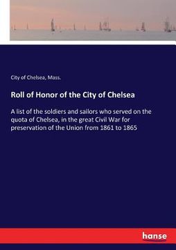 portada Roll of Honor of the City of Chelsea: A list of the soldiers and sailors who served on the quota of Chelsea, in the great Civil War for preservation o (in English)