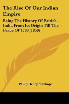 portada the rise of our indian empire: being the history of british india from its origin till the peace of 1783 (1858) (en Inglés)