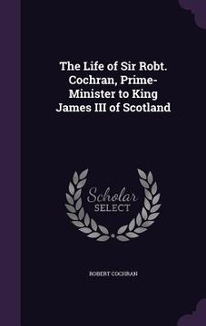 portada The Life of Sir Robt. Cochran, Prime-Minister to King James III of Scotland (en Inglés)