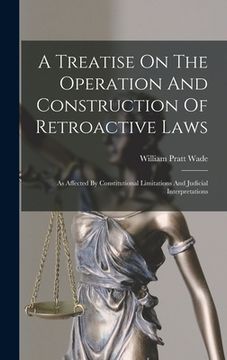 portada A Treatise On The Operation And Construction Of Retroactive Laws: As Affected By Constitutional Limitations And Judicial Interpretations (in English)