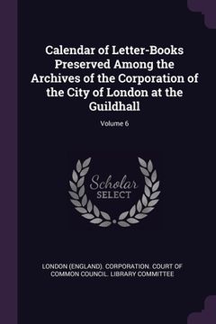 portada Calendar of Letter-Books Preserved Among the Archives of the Corporation of the City of London at the Guildhall; Volume 6 (en Inglés)