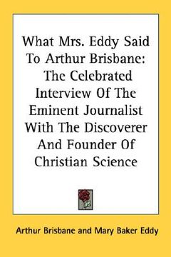 portada what mrs. eddy said to arthur brisbane: the celebrated interview of the eminent journalist with the discoverer and founder of christian science (en Inglés)