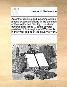 portada an act for dividing and inclosing certain pieces or parcels of land in the parishes of doncaster and cantley, ... and also several other lands ... in (en Inglés)