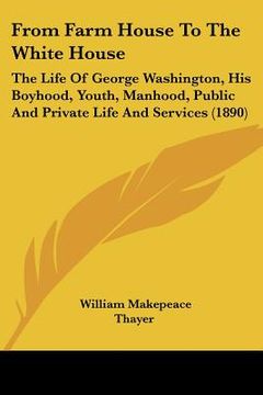 portada from farm house to the white house: the life of george washington, his boyhood, youth, manhood, public and private life and services (1890)