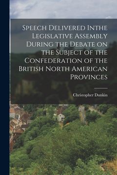 portada Speech Delivered Inthe Legislative Assembly During the Debate on the Subject of the Confederation of the British North American Provinces