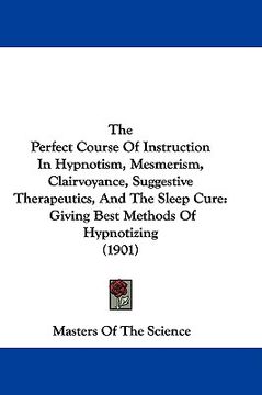 portada the perfect course of instruction in hypnotism, mesmerism, clairvoyance, suggestive therapeutics, and the sleep cure: giving best methods of hypnotizi (en Inglés)