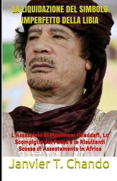 portada La Liquidazione del Simbolo Imperfetto Della Libia: L'Assassinio di Muammar Gheddafi, Lo Scompiglio del Paese e le Risultanti Scosse di Assestamento i (in Italian)