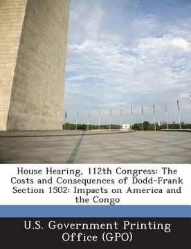 portada House Hearing, 112th Congress: The Costs and Consequences of Dodd-Frank Section 1502: Impacts on America and the Congo (en Inglés)