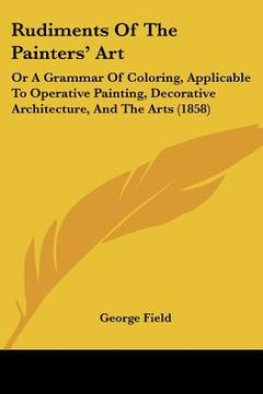 portada rudiments of the painters' art: or a grammar of coloring, applicable to operative painting, decorative architecture, and the arts (1858) (en Inglés)