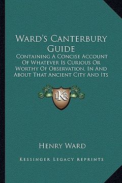 portada ward's canterbury guide: containing a concise account of whatever is curious or worthy of observation, in and about that ancient city and its s (in English)