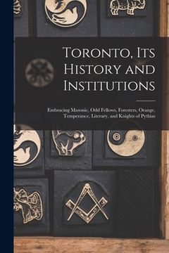 portada Toronto, Its History and Institutions [microform]: Embracing Masonic, Odd Fellows, Foresters, Orange, Temperance, Literary, and Knights of Pythias (in English)