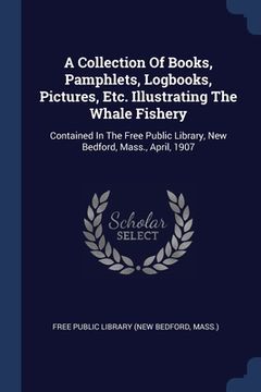 portada A Collection Of Books, Pamphlets, Logbooks, Pictures, Etc. Illustrating The Whale Fishery: Contained In The Free Public Library, New Bedford, Mass., A (en Inglés)