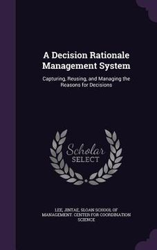portada A Decision Rationale Management System: Capturing, Reusing, and Managing the Reasons for Decisions (en Inglés)
