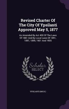 portada Revised Charter Of The City Of Ypsilanti Approved May 5, 1877: As Amended By Act 400 Of The Laws Of 1881 And By Local Laws Of 1891, 1897, 1899, 1901 A (en Inglés)