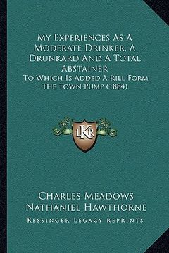 portada my experiences as a moderate drinker, a drunkard and a total abstainer: to which is added a rill form the town pump (1884) (en Inglés)