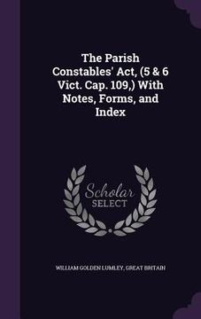portada The Parish Constables' Act, (5 & 6 Vict. Cap. 109, ) With Notes, Forms, and Index (en Inglés)