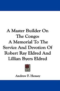 portada a master builder on the congo: a memorial to the service and devotion of robert ray eldred and lillian byers eldred (en Inglés)