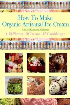 portada How To Make Organic Artisanal Ice Cream.: With No Expensive Machinery. (in English)